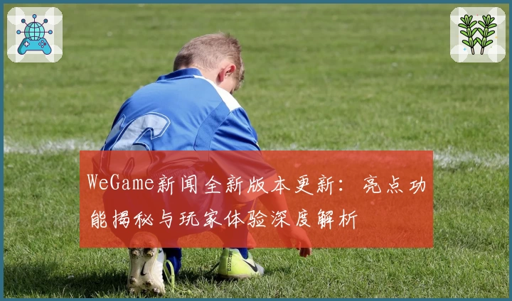 WeGame新闻全新版本更新：亮点功能揭秘与玩家体验深度解析