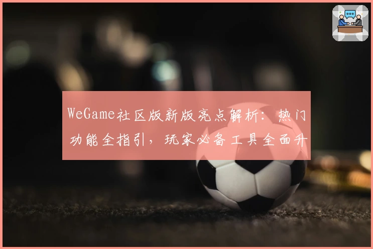 WeGame社区版新版亮点解析：热门功能全指引，玩家必备工具全面升级