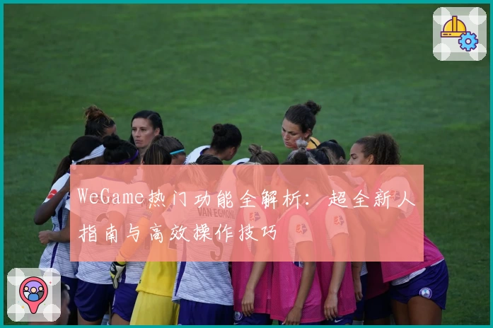 WeGame热门功能全解析：超全新人指南与高效操作技巧