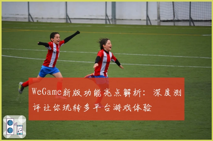 WeGame新版功能亮点解析：深度测评让你玩转多平台游戏体验