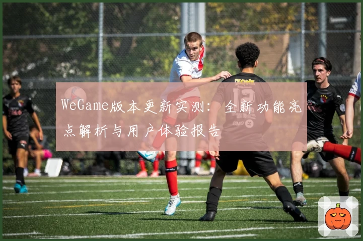WeGame版本更新实测:全新功能亮点解析与用户体验报告
