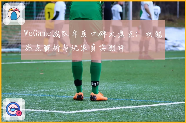 WeGame战队年度口碑大盘点：功能亮点解析与玩家真实测评