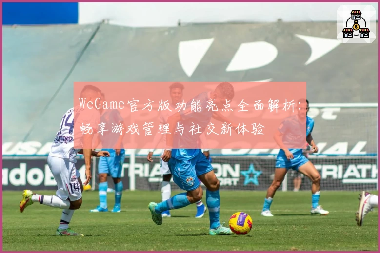WeGame官方版功能亮点全面解析：畅享游戏管理与社交新体验