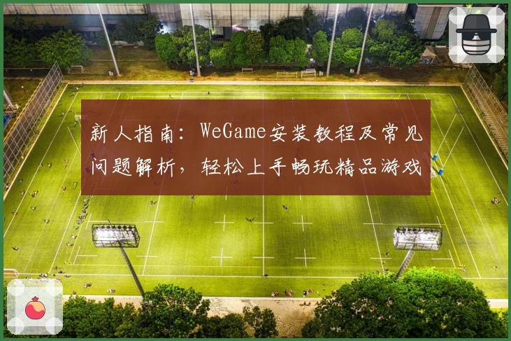 新人指南：WeGame安装教程及常见问题解析，轻松上手畅玩精品游戏平台