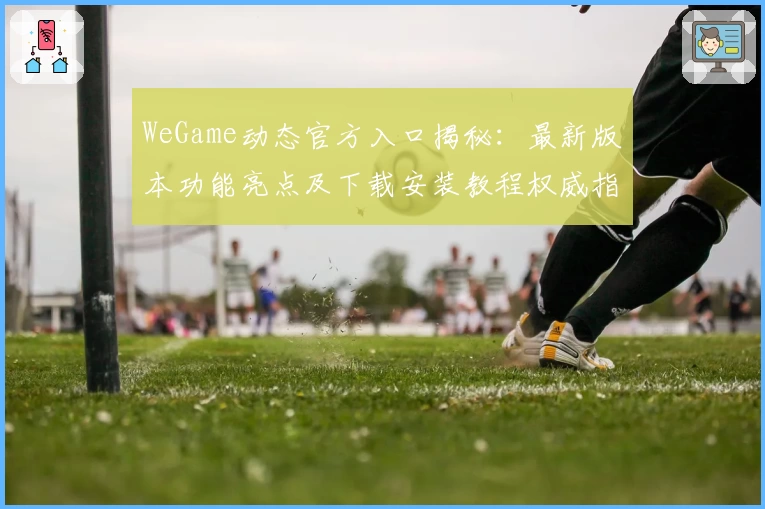 WeGame动态官方入口揭秘：最新版本功能亮点及下载安装教程权威指南