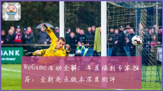 WeGame活动全解:年度福利专家推荐,全新亮点版本深度测评