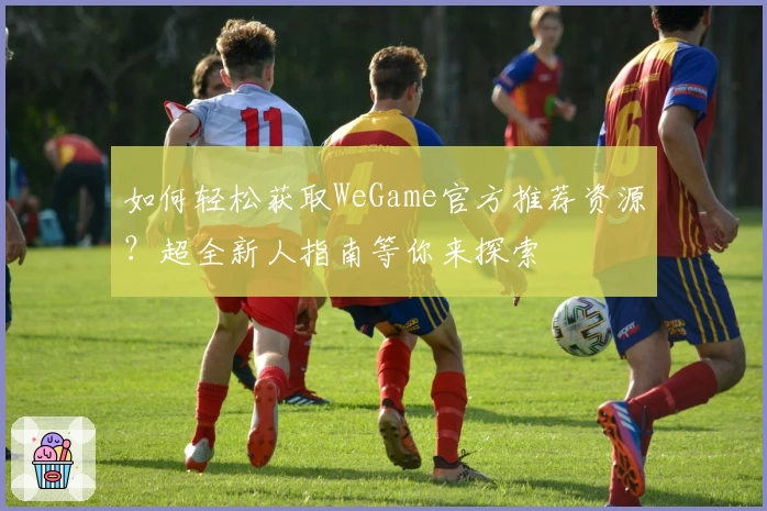 如何轻松获取WeGame官方推荐资源？超全新人指南等你来探索