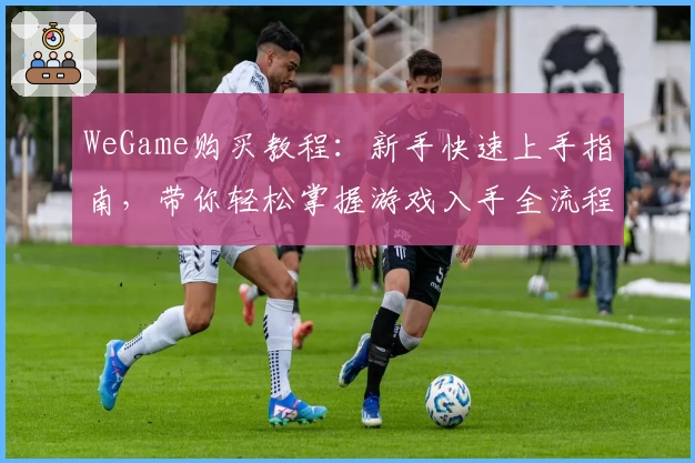 WeGame购买教程：新手快速上手指南，带你轻松掌握游戏入手全流程