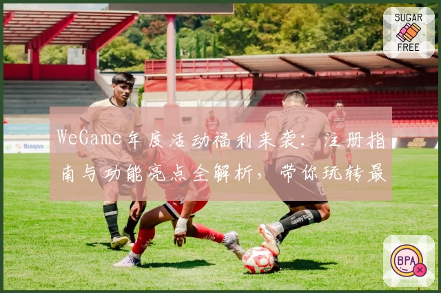 WeGame年度活动福利来袭：注册指南与功能亮点全解析，带你玩转最新版本