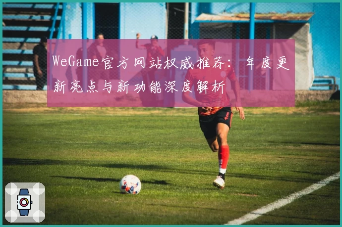 WeGame官方网站权威推荐：年度更新亮点与新功能深度解析
