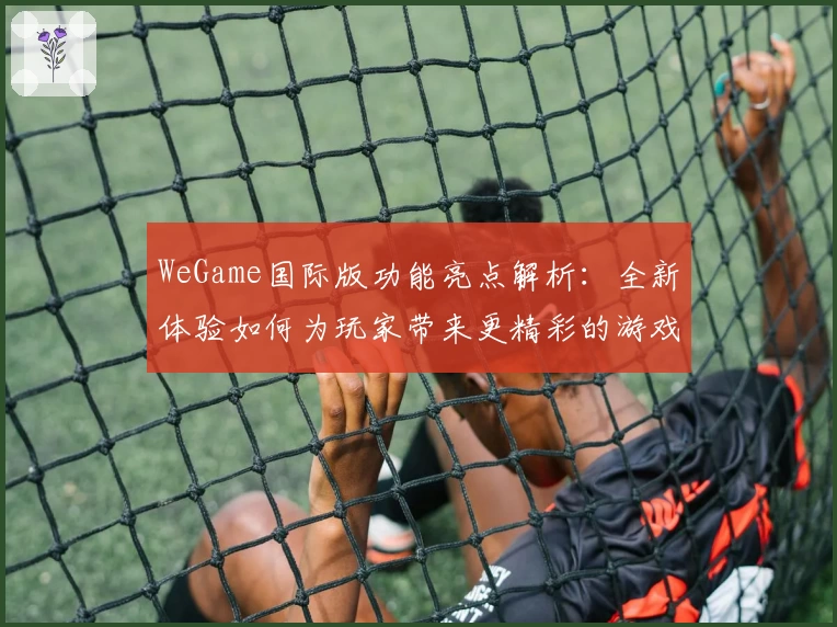 WeGame国际版功能亮点解析：全新体验如何为玩家带来更精彩的游戏世界