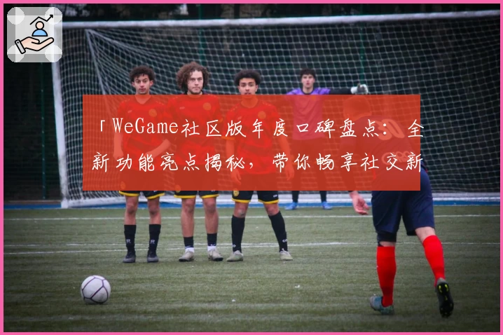 「WeGame社区版年度口碑盘点：全新功能亮点揭秘，带你畅享社交新体验」