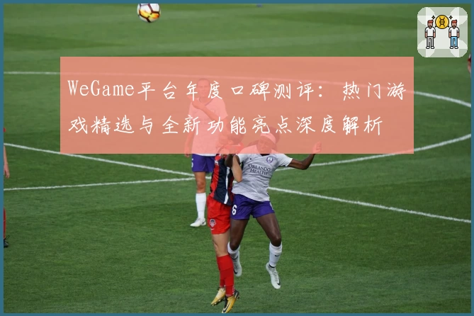 WeGame平台年度口碑测评：热门游戏精选与全新功能亮点深度解析
