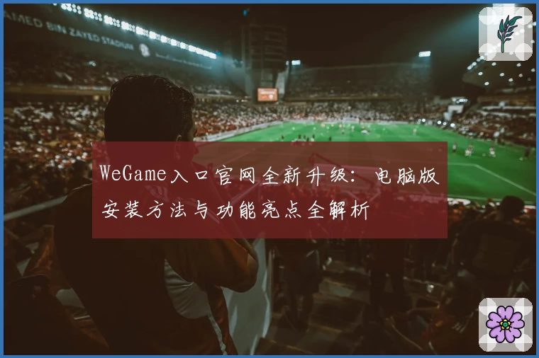 WeGame入口官网全新升级:电脑版安装方法与功能亮点全解析