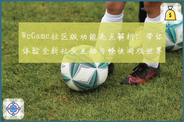WeGame社区版功能亮点解析：带你体验全新社交互动与畅快游戏世界