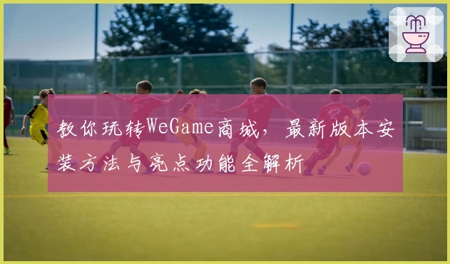 教你玩转WeGame商城，最新版本安装方法与亮点功能全解析