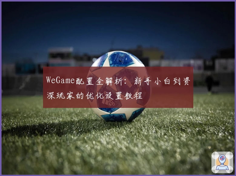WeGame配置全解析：新手小白到资深玩家的优化设置教程