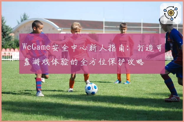 WeGame安全中心新人指南：打造可靠游戏体验的全方位保护攻略