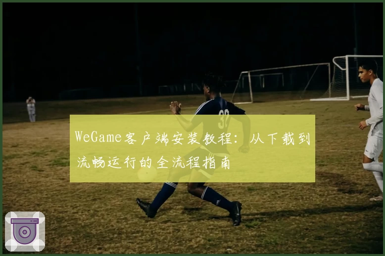 WeGame客户端安装教程：从下载到流畅运行的全流程指南
