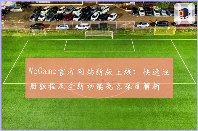 WeGame官方网站新版上线：快速注册教程及全新功能亮点深度解析