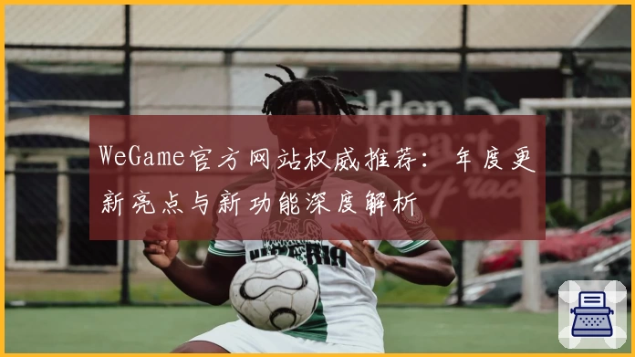 WeGame官方网站权威推荐：年度更新亮点与新功能深度解析