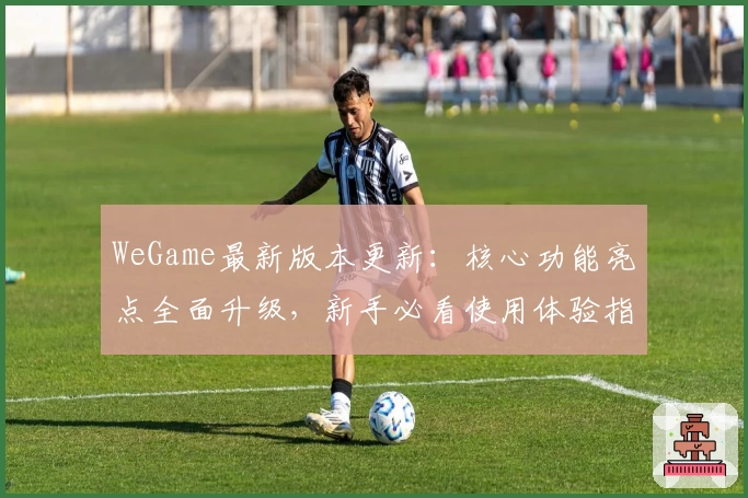 WeGame最新版本更新：核心功能亮点全面升级，新手必看使用体验指南