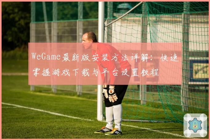 WeGame最新版安装方法详解：快速掌握游戏下载与平台设置教程