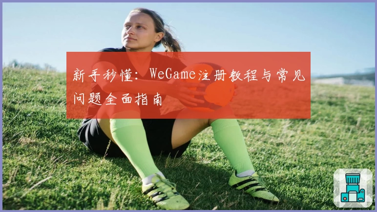 新手秒懂：WeGame注册教程与常见问题全面指南