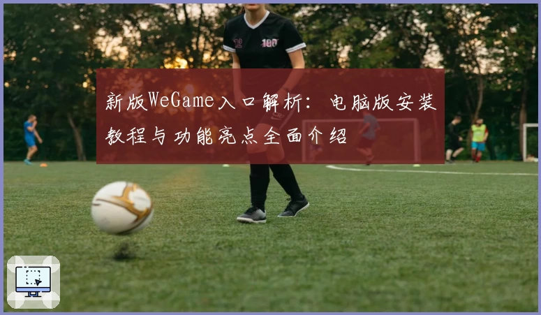新版WeGame入口解析：电脑版安装教程与功能亮点全面介绍