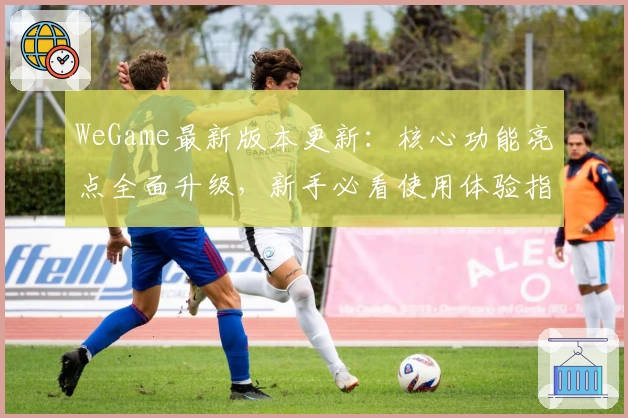 WeGame最新版本更新：核心功能亮点全面升级，新手必看使用体验指南